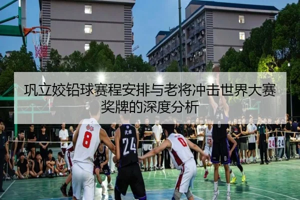 巩立姣铅球赛程安排与老将冲击世界大赛奖牌的深度分析